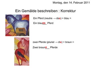 Montag, den 14. Februar 2011 Ein Gemälde beschreiben : Korrektur Ein Pferd (neutre -> da s ) + blau = Ein blau___ Pferd es zwei Pferde (pluriel -> di e ) + braun = Zwei braun___ Pferde e 