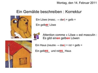 Montag, den 14. Februar 2011 Ein Gemälde beschreiben : Korrektur Ein Löwe (masc. -> de r ) + gelb = Ein gelb__ Löwe er Ein Haus (neutre -> da s ) + rot + gelb = Ein gelb___  und rot___ Haus es es Attention comme « Löwe » est masculin : Es gibt ein en  gelb en  Löwen 