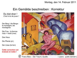 Montag, den 14. Februar 2011 Ein Gemälde beschreiben : Korrektur Du bist dran !  C'est à toi de jouer ! Der Berg / die Berge : la montagne, les montagnes Die Frau : la femme rosa + nackt (nue) Das Haus Die Pferde (pl.) Der Löwe (le lion) Cette correction est évaluée et notée ! Franz Marc – Der Traum [ Quelle :  Wikipedia  – Lizenz : public domain ] 