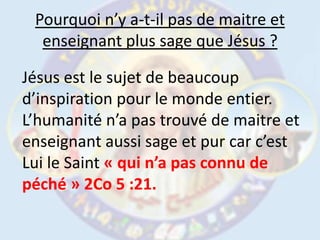 Pourquoi n’y a-t-il pas de maitre et enseignant plus sage que Jésus ?Jésus est le sujet de beaucoup d’inspiration pour le monde entier. L’humanité n’a pas trouvé de maitre et enseignant aussi sage et pur car c’est Lui le Saint « qui n’a pas connu de péché » 2Co 5 :21. 