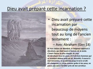 Dieu avait préparé cette incarnation ?Dieu avait préparé cette incarnation par beaucoup de moyens tout au long de l’ancien testament:Avec Abraham (Gen 18)01 Aux chênes de Mambré, le Seigneur apparut à Abraham, qui était assis à l'entrée de la tente. C'était l'heure la plus chaude du jour.02 Abraham leva les yeux, et il vit trois hommes qui se tenaient debout près de lui. Aussitôt, il courut à leur rencontre, se prosterna jusqu'à terre et dit:03 «Seigneur, si j'ai pu trouver grâce à tes yeux, ne passe pas sans t'arrêter près de ton serviteur.