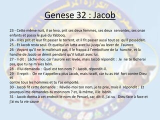 Genese 32 : Jacob23 - Cette même nuit, il se leva, prit ses deux femmes, ses deux  servantes, ses onzeenfants et passa le gué du Yabboq.24 - Il les prit et leur fit passer le torrent, et il fit passer aussi tout ce  qu'il possédait.25 - Et Jacob resta seul. Et quelqu'un lutta avec lui jusqu'au lever de  l'aurore.26 - Voyant qu'il ne le maîtrisait pas, il le frappa à l'emboîture de la  hanche, et lahanche de Jacob se démit pendant qu'il luttait avec lui.27 - Il dit :  Lâche-moi, car l'aurore est levée, mais Jacob répondit :  Je  ne te lâcheraipas, que tu ne m'aies béni.28 - Il lui demanda :  Quel est ton nom ? - Jacob, répondit-il.29 - Il reprit :  On ne t'appellera plus Jacob, mais Israël, car tu as été  fort contre Dieu etcontre tous les hommes et tu l'as emporté.30 - Jacob fit cette demande :  Révèle-moi ton nom, je te prie, mais il  répondit :  Etpourquoi me demandes-tu mon nom ? et, là même, il le  bénit.31 - Jacob donna à cet endroit le nom de Penuel, car, dit-il, j'ai vu   Dieu face à face etj'ai eu la vie sauve 
