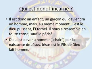 Qui est donc l’incarné ?Il est donc un enfant, un garçon qui deviendra un homme, mais, au même moment, il est le dieu puissant, l’Eternel. Il nous a ressemblé en toute chose, sauf le péché. Dieu est devenu homme ("chair") par la naissance de Jésus. Jésus est le Fils de Dieu fait homme. 