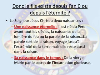 Le Seigneur Jésus Christ a deux naissances :Une naissance éternelle :Il est né du Père avant tout les siècles, la naissance de la lumière du feu ou la parole de la raison…La parole sort de la raison, voyage jusqu’à l’extrémité de la terre mais elle reste aussi dans la raison.Sa naissance dans le temps : De la vierge Marie par le secret de l’incarnation glorieuse.Donc le fils existe depuis l’an 0 ou depuis l’éternité ?