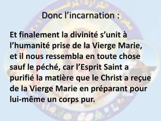 Donc l’incarnation :Et finalement la divinité s’unit à l’humanité prise de la Vierge Marie, et il nous ressembla en toute chose sauf le péché, car l’Esprit Saint a purifié la matière que le Christ a reçue de la Vierge Marie en préparant pour lui-même un corps pur. 