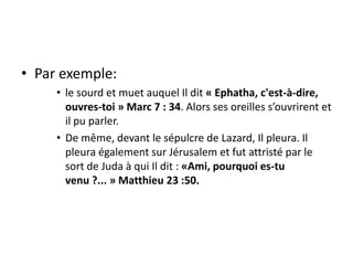 Par exemple:le sourd et muet auquel Il dit « Ephatha, c'est-à-dire, ouvres-toi » Marc 7 : 34. Alors ses oreilles s’ouvrirent et il pu parler.De même, devant le sépulcre de Lazard, Il pleura. Il pleura également sur Jérusalem et fut attristé par le sort de Juda à qui Il dit : «Ami, pourquoi es-tu venu ?... » Matthieu 23 :50.