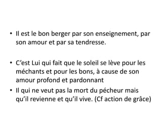 Il est le bon berger par son enseignement, par son amour et par sa tendresse. C’est Lui qui fait que le soleil se lève pour les méchants et pour les bons, à cause de son amour profond et pardonnantIl qui ne veut pas la mort du pécheur mais qu’il revienne et qu’il vive. (Cf action de grâce) 