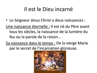 Il est le Dieu incarnéLe Seigneur Jésus Christ a deux naissances :Une naissance éternelle : Il est né du Père avant tous les siècles, la naissance de la lumière du feu ou la parole de la raison…Sa naissance dans le temps : De la vierge Marie par le secret de l’incarnation glorieuse.