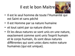 Il est le bon MaitreIl est le seul homme de toute l’Humanité qui est Saint et sans péché Il est Homme par sa nature humaine et tout saint par sa nature divineEt les deux natures se sont unis en une nature, exactement comme sont unis l’esprit humain et le corps humain, ils sont deux natures différentes qui sont unies dans notre nature humaines (qui est unique).