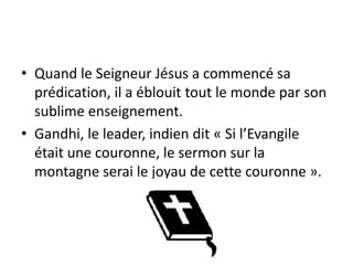 Quand le Seigneur Jésus a commencé sa prédication, il a éblouit tout le monde par son sublime enseignement. Gandhi, le leader, indien dit « Si l’Evangile était une couronne, le sermon sur la montagne serai le joyau de cette couronne ».