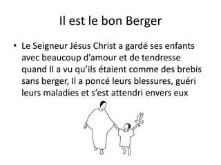 Il est le bon BergerLe Seigneur Jésus Christ a gardé ses enfants avec beaucoup d’amour et de tendresse quand Il a vu qu’ils étaient comme des brebis sans berger, Il a poncé leurs blessures, guéri leurs maladies et s’est attendri envers eux