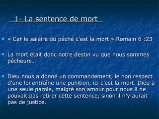1- La sentence de mort   « Car le salaire du péché c’est la mort » Romain 6 :23 La mort était donc notre destin vu que nous sommes pêcheurs… Dieu nous a donné un commandement, le non respect d’une loi entraîne une punition, ici c’est la mort. Dieu a une seule parole, malgré son amour pour nous il ne pouvait pas retirer cette sentence, sinon il n’y aurait pas de justice. 