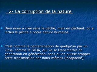 2- La corruption de la nature    Dieu nous a crée sans le péché, mais en pêchant, on a inclus le péché à notre nature humaine… C’est comme la contamination de quelqu’un par un virus, comme le SIDA, qui va se transmettre de génération en génération, sans qu’on puisse stopper cette transmission par nous-mêmes (incapacité). 
