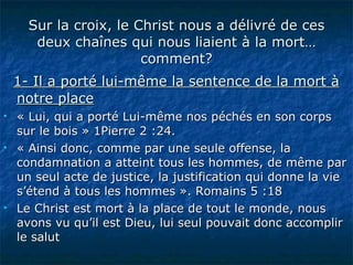 Sur la croix, le Christ nous a délivré de ces deux chaînes qui nous liaient à la mort…comment? 1- Il a porté lui-même la sentence de la mort à notre place « Lui, qui a porté Lui-même nos péchés en son corps sur le bois » 1Pierre 2 :24.  « Ainsi donc, comme par une seule offense, la condamnation a atteint tous les hommes, de même par un seul acte de justice, la justification qui donne la vie s’étend à tous les hommes ». Romains 5 :18  Le Christ est mort à la place de tout le monde, nous avons vu qu’il est Dieu, lui seul pouvait donc accomplir le salut 