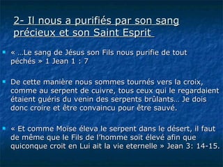 2- Il nous a purifiés par son sang précieux et son Saint Esprit    « …Le sang de Jésus son Fils nous purifie de tout péchés » 1 Jean 1 : 7  De cette manière nous sommes tournés vers la croix, comme au serpent de cuivre, tous ceux qui le regardaient étaient guéris du venin des serpents brûlants… Je dois donc croire et être convaincu pour être sauvé. « Et comme Moïse éleva le serpent dans le désert, il faut de même que le Fils de l’homme soit élevé afin que quiconque croit en Lui ait la vie eternelle » Jean 3: 14-15.  