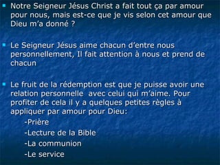Notre Seigneur Jésus Christ a fait tout ça par amour pour nous, mais est-ce que je vis selon cet amour que Dieu m’a donné ? Le Seigneur Jésus aime chacun d’entre nous personnellement, Il fait attention à nous et prend de chacun  Le fruit de la rédemption est que je puisse avoir une relation personnelle  avec celui qui m’aime. Pour profiter de cela il y a quelques petites règles à appliquer par amour pour Dieu: -Prière -Lecture de la Bible -La communion -Le service 