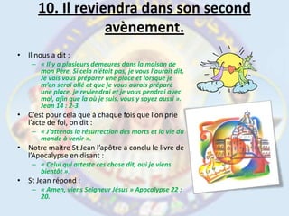 10. Il reviendra dans son second avènement.Il nous a dit :« Il y a plusieurs demeures dans la maison de mon Père. Si cela n’était pas, je vous l’aurait dit. Je vais vous préparer une place et lorsque je m’en serai allé et que je vous aurais préparé une place, je reviendrai et je vous pendrai avec moi, afin que la où je suis, vous y soyez aussi ». Jean 14 : 2-3.C’est pour cela que à chaque fois que l’on prie l’acte de foi, on dit :« J’attends la résurrection des morts et la vie du monde à venir ».Notre maitre St Jean l’apôtre a conclu le livre de l’Apocalypse en disant :« Celui qui atteste ces chose dit, oui je viens bientôt ».St Jean répond :« Amen, viens Seigneur Jésus » Apocalypse 22 : 20.