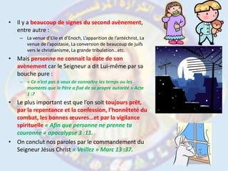 Il y a beaucoup de signes du second avènement, entre autre :La venue d’Elie et d’Enoch, L’apparition de l’antéchrist, La venue de l’apostasie, La conversion de beaucoup de juifs vers le christianisme, La grande tribulation…etc.Mais personne ne connait la date de son avènement car le Seigneur a dit Lui-même par sa bouche pure :« Ce n’est pas à vous de connaitre les temps ou les moments que le Père a fixé de sa propre autorité » Acte 1 :7Le plus important est que l’on soit toujours prêt, par la repentance et la confession, l’honnêteté du combat, les bonnes œuvres…et par la vigilance spirituelle« Afin que personne ne prenne ta couronne » apocalypse 3 :11.On conclut nos paroles par le commandement du Seigneur Jésus Christ « Veillez » Marc 13 :37.