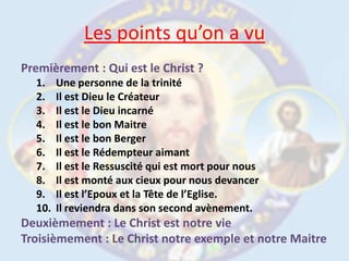 Les points qu’on a vuPremièrement : Qui est le Christ ?Une personne de la trinitéIl est Dieu le CréateurIl est le Dieu incarnéIl est le bon Maitre Il est le bon BergerIl est le Rédempteur aimantIl est le Ressuscité qui est mort pour nousIl est monté aux cieux pour nous devancerIl est l’Epoux et la Tête de l’Eglise.Il reviendra dans son second avènement.Deuxièmement : Le Christ est notre vieTroisièmement : Le Christ notre exemple et notre Maitre