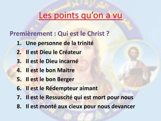 Les points qu’on a vuPremièrement : Qui est le Christ ?Une personne de la trinitéIl est Dieu le CréateurIl est le Dieu incarnéIl est le bon Maitre Il est le bon BergerIl est le Rédempteur aimantIl est le Ressuscité qui est mort pour nousIl est monté aux cieux pour nous devancer