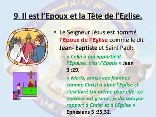 9. Il est l’Epoux et la Tête de l’Eglise.Le Seigneur Jésus est nommé l’Epoux de l’Eglise comme le dit Jean- Baptiste et Saint Paul:« Celui à qui appartient l’Epouse, c’est l’Epoux » Jean 3 :29,« Maris, aimés vos femmes comme Christ a aimé l’Eglise et s’est livré Lui-même pour elle…ce mystère est grand ; je dis cela par rapport à Christ et à l’Eglise » Ephésiens 5 :25,32.