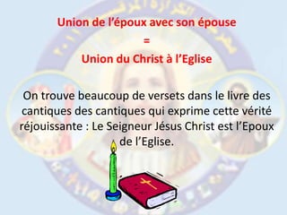 Union de l’époux avec son épouse= Union du Christ à l’EgliseOn trouve beaucoup de versets dans le livre des cantiques des cantiques qui exprime cette vérité réjouissante : Le Seigneur Jésus Christ est l’Epoux de l’Eglise.