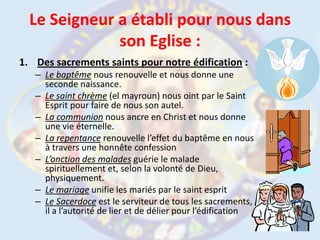 Le Seigneur a établi pour nous dans son Eglise :Des sacrements saints pour notre édification :Le baptême nous renouvelle et nous donne une seconde naissance.Le saint chrème(el mayroun) nous oint par le Saint Esprit pour faire de nous son autel.La communion nous ancre en Christ et nous donne une vie éternelle.La repentance renouvelle l’effet du baptême en nous à travers une honnête confessionL’onction des malades guérie le malade spirituellement et, selon la volonté de Dieu, physiquement.Le mariage unifie les mariés par le saint espritLe Sacerdoce est le serviteur de tous les sacrements, il a l’autorité de lier et de délier pour l’édification