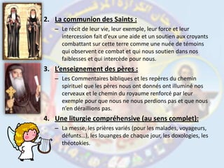 La communion des Saints :Le récit de leur vie, leur exemple, leur force et leur intercession fait d’eux une aide et un soutien aux croyants combattant sur cette terre comme une nuée de témoins qui observent ce combat et qui nous soutien dans nos faiblesses et qui intercède pour nous.L’enseignement des pères :Les Commentaires bibliques et les repères du chemin spirituel que les pères nous ont donnés ont illuminé nos cerveaux et le chemin du royaume renforcé par leur exemple pour que nous ne nous perdions pas et que nous n’en déraillions pas.Une liturgie compréhensive (au sens complet):La messe, les prières variés (pour les malades, voyageurs, défunts…), les louanges de chaque jour, les doxologies, les théotokies. 