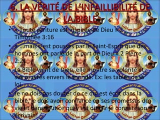 6. LA VÉRITÉ DE L’INFAILLIBILITÉ DE LA BIBLE « Toute écriture est inspirée de Dieu » 2 Timothée 3:16 « …mais c’est poussés par le Saint-Esprit que des hommes ont parlé de la part de Dieu » 2 Pierre 2:21 La Bible vient de Dieu, elle montre sa volonté et ses œuvres envers le monde. Ex: les tables de la loi. Je ne dois pas douter de ce qui est écrit dans la bible, je dois avoir confiance en ses promesses de vie et dans tout ce qui y est dit car je connais son écrivain!  
