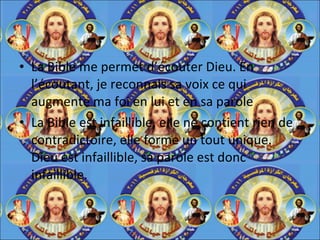 La Bible me permet d’écouter Dieu. En l’écoutant, je reconnais sa voix ce qui augmente ma foi en lui et en sa parole La Bible est infaillible, elle ne contient rien de contradictoire, elle forme un tout unique. Dieu est infaillible, sa parole est donc infaillible. 