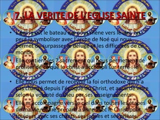 7. LA VERITE DE L’EGLISE SAINTE L’église est le bateau qui nous mène vers le ciel, on peut la symboliser avec l’arche de Noé qui nous permet de surpasser le déluge et les difficultés de ce monde. Elle contient les 7 sacrement qui nous permettent de profiter de ce que le christ a accompli sur terre : le salut Elle nous permet de recevoir la foi orthodoxe qui n’a pas changé depuis l’époque du Christ, et aussi de vivre selon la volonté de Dieu par ses enseignements. Elle m’accompagne vers le ciel dans toutes les étapes de ma vie, et me prépare à vivre avec le Christ pour toujours avec ses chants, ses jeûnes et ses prières. 