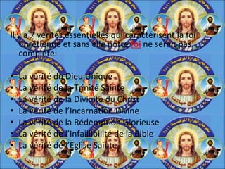 Il y a 7 vérités essentielles qui caractérisent la foi Chrétienne et sans elle notre  foi  ne serait pas complète: La vérité du Dieu Unique La vérité de la Trinité Sainte La vérité de la Divinité du Christ La vérité de l’Incarnation Divine La vérité de la Rédemption Glorieuse La vérité de l’Infaillibilité de la Bible La vérité de l’Eglise Sainte 