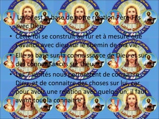 La foi est la base de notre relation Père-Fils avec Dieu.  Cette foi se construit au fur et à mesure que j’avance avec dieu sur le chemin de ma vie.  Elle se base sur la connaissance  de  Dieu et sur des connaissances  sur  Dieu.  Les 7 vérités nous permettent de connaitre Dieu, et de connaitre des choses sur lui, car pour avoir une relation avec quelqu'un, il faut avant tout la connaitre ! 
