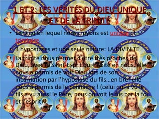 1 ET 2: LES VÉRITÉS DU DIEU UNIQUE ET DE LA TRINITÉ Le Dieu en lequel nous croyons est  unique  et  trinitaire . 3 hypostases et une seule nature: LA DIVINITE La trinité nous permet d’être très proches de Dieu, avec le Saint-Esprit qui habite en nous, elle nous a permis de voir Dieu lors de son incarnation par l’hypostase du fils…en bref elle nous a permis de le connaitre ! (celui qui a vu le fils a vu aussi le Père, nous on voit le fils par la foi et l’esprit) 