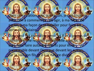 Dans une relation avec quelqu’un, je fais toujours attention à comment je vais agir, à ma façon de parler, à ma façon de m’habiller pour faire en sorte de lui plaire Dieu s’est fait connaitre à moi, et il m’a permis de construire une relation personnelle avec lui, je dois donc faire autant d’efforts pour être présentable devant Dieu que devant les autres, car je suis son fils et il a la nature divine. 