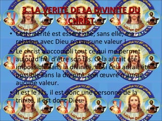 3. LA VERITE DE LA DIVINITE DU CHRIST Cette vérité est essentielle, sans elle, ma relation avec Dieu n’a aucune valeur ! Le christ a accompli tout ce qui me permet aujourd’hui d’être son fils. Cela aurait été impossible sans la divinité, et si cela aurait été possible sans la divinité, son œuvre n’aurait aucune valeur. Il est le fils, il est donc une personne de la trinité, il est donc Dieu. 