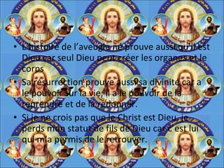 L’histoire de l’aveugle né prouve aussi qu’il est Dieu car seul Dieu peut créer les organes et le corps Sa résurrection prouve aussi sa divinité car a le pouvoir sur la vie, il a le pouvoir de la reprendre et de la redonner.  Si je ne crois pas que le Christ est Dieu, je perds mon statut de fils de Dieu car c’est lui qui m’a permis de le retrouver. 