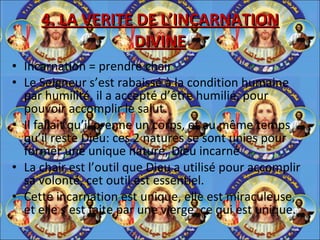 4. LA VERITE DE L’INCARNATION DIVINE Incarnation = prendre chair Le Seigneur s’est rabaissé à la condition humaine par humilité, il a accepté d’être humilié, pour pouvoir accomplir le salut. Il fallait qu’il prenne un corps, et au même temps qu’il reste Dieu: ces 2 natures se sont unies pour former une unique nature, Dieu incarné La chair est l’outil que Dieu a utilisé pour accomplir sa volonté, cet outil est essentiel.  Cette incarnation est unique, elle est miraculeuse, et elle s’est faite par une vierge, ce qui est unique. 