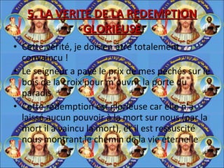 5. LA VERITE DE LA REDEMPTION GLORIEUSE Cette vérité, je dois en être totalement convaincu ! Le seigneur a payé le prix de mes péchés sur le bois de la croix pour m’ouvrir la porte du paradis Cette rédemption est glorieuse car elle n’a laissé aucun pouvoir à la mort sur nous (par la mort il a vaincu la mort), et il est ressuscité nous montrant le chemin de la vie éternelle 