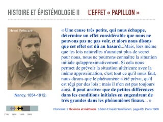 HISTOIRE ET ÉPISTÉMOLOGIE II L’EFFET « PAPILLON »
« Une cause très petite, qui nous échappe,
détermine un effet considérable que nous ne
pouvons pas ne pas voir, et alors nous disons
que cet effet est dû au hasard...Mais, lors même
que les lois naturelles n'auraient plus de secret
pour nous, nous ne pourrons connaître la situation
initiale qu'approximativement. Si cela nous
permet de prévoir la situation ultérieure avec la
même approximation, c'est tout ce qu'il nous faut,
nous dirons que le phénomène a été prévu, qu'il
est régi par des lois ; mais il n'en est pas toujours
ainsi, il peut arriver que de petites différences
dans les conditions initiales en engendrent de
très grandes dans les phénomènes finaux... »
Poincaré H. Science et méthode. Edition Ernest Flammarion, page 68. Paris 1908
(Nancy, 1854-1912)
Henri Poincaré
1700 1800 1900 2000
 
