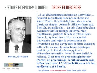 HISTOIRE ET ÉPISTÉMOLOGIE III ORDRE ET DÉSORDRE
[...] Les développements récents de la physique …
montrent que la flèche du temps peut être une
source d'ordre. Il en était déjà ainsi dans des cas
classiques simples, comme la diffusion thermique.
Bien sûr, les molécules … au sein d'une boite close,
évolueront vers un mélange uniforme. Mais
chauffons une partie de la boite et refroidissons
l'autre. Le système évolue alors vers un état
stationnaire dans lequel la concentration de
l'hydrogène est plus élevée dans la partie chaude et
celle de l'azote dans la partie froide. L'entropie
produite par le flux de chaleur, qui est un
phénomène irréversible, détruit l'homogénéité du
mélange. C'est donc un processus générateur
d'ordre, un processus qui serait impossible sans
le flux de chaleur. L'irréversibilité mène à la fois
au désordre et à l'ordre.
Ilya Prigogine, la Fin des certitudes, Paris, Odile Jacob, 1996.
(Moscou,1917-2003)
Ilya Prigogine
1700 1800 1900 2000
 