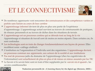 ET LE CONNECTIVISME
❖ De nombreux apprenants vont rencontrer des connaissances et des compétences variées et
parfois sans liaison au cours de leur carrière
❖ L’apprentissage informel devient de plus en plus une partie de l’expérience
d’apprentissage. L’apprentissage actuel survient au travers de communautés de pratiques,
de réseaux personnels et au travers de tâches dans les situations de terrain
❖ L’apprentissage est un processus continu qui se déroule tout au long de la vie
Apprentissage et situation de travail sont de moins en moins séparés. Dans certains cas, ils
sont confondus
❖ Les technologies sont en train de changer fondamentalement nos façons de penser. Elles
modiﬁent notre «cablage cérébral»
❖ L’institution ou l’organisation et l’individu sont des organismes. L’apprentissage devient
un processus commun aux apprenants, aux acteurs de la société et aux institutions
❖ Pas mal de processus jadis du domaine de l’apprentissage (chez les cognitivistes de
l’information) sont actuellement de plus en plus et de mieux en mieux assumés par les TIC
❖ Le Savoir et le savoir-faire sont en train d’être supplantés par le «savoir où et quand», les
savoirs conditionnelles
Traduction personnelle de « A learning theory for the digital age (Siemens, 2005) »
 