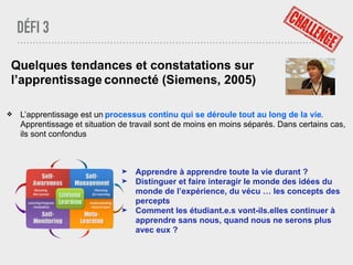 DÉFI 3
Quelques tendances et constatations sur
l’apprentissage connecté (Siemens, 2005)
❖ L’apprentissage est un processus continu qui se déroule tout au long de la vie.
Apprentissage et situation de travail sont de moins en moins séparés. Dans certains cas,
ils sont confondus
➤ Apprendre à apprendre toute la vie durant ?
➤ Distinguer et faire interagir le monde des idées du
monde de l’expérience, du vécu … les concepts des
percepts
➤ Comment les étudiant.e.s vont-ils.elles continuer à
apprendre sans nous, quand nous ne serons plus
avec eux ?
 