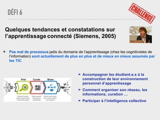 DÉFI 6
Quelques tendances et constatations sur
l’apprentissage connecté (Siemens, 2005)
❖ Pas mal de processus jadis du domaine de l’apprentissage (chez les cognitivistes de
l’information) sont actuellement de plus en plus et de mieux en mieux assumés par
les TIC
➤ Accompagner les étudiant.e.s à la
construction de leur environnement
personnel d’apprentissage
➤ Comment organiser son réseau, les
informations, curation …
➤ Participer à l’intelligence collective
 