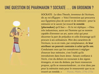 UNE QUESTION DE PHARMAKON ? SOCRATE … UN GROGNON ?
SOCRATE : Le dieu Theuth, inventeur de l'écriture,
dit au roi d'Égypte : « Voici l'invention qui procurera
aux Égyptiens plus de savoir et de mémoire : pour la
mémoire et le savoir j'ai trouvé le remède
[pharmakon] qu'il faut » - Et le roi répliqua : « Dieu
très industrieux, autre est l'homme qui se montre
capable d'inventer un art, autre celui qui peut
discerner la part de préjudice et celle d'avantage qu'il
procure à ses utilisateurs. Père des caractères de
l'écriture, tu es en train, par complaisance, de leur
attribuer un pouvoir contraire à celui qu'ils ont.
Conduisant ceux qui les connaîtront à négliger
d'exercer leur mémoire, c'est l'oubli qu'ils
introduiront dans leurs âmes : faisant conﬁance à
l'écrit, c'est du dehors en recourant à des signes
étrangers, et non du dedans, par leurs ressources
propres, qu'ils se ressouviendront ; ce n'est donc pas
pour la mémoire mais pour le ressouvenir que tu as
trouvé un remède. » Platon, Phèdre, 274e-275a
 
