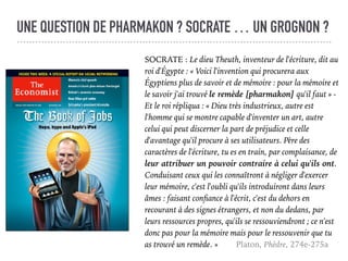 UNE QUESTION DE PHARMAKON ? SOCRATE … UN GROGNON ?
SOCRATE : Le dieu Theuth, inventeur de l'écriture, dit au
roi d'Égypte : « Voici l'invention qui procurera aux
Égyptiens plus de savoir et de mémoire : pour la mémoire et
le savoir j'ai trouvé le remède [pharmakon] qu'il faut » -
Et le roi répliqua : « Dieu très industrieux, autre est
l'homme qui se montre capable d'inventer un art, autre
celui qui peut discerner la part de préjudice et celle
d'avantage qu'il procure à ses utilisateurs. Père des
caractères de l'écriture, tu es en train, par complaisance, de
leur attribuer un pouvoir contraire à celui qu'ils ont.
Conduisant ceux qui les connaîtront à négliger d'exercer
leur mémoire, c'est l'oubli qu'ils introduiront dans leurs
âmes : faisant conﬁance à l'écrit, c'est du dehors en
recourant à des signes étrangers, et non du dedans, par
leurs ressources propres, qu'ils se ressouviendront ; ce n'est
donc pas pour la mémoire mais pour le ressouvenir que tu
as trouvé un remède. » Platon, Phèdre, 274e-275a
 