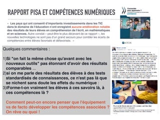 RAPPORT PISA ET COMPÉTENCES NUMÉRIQUES
«  Les pays qui ont consenti d’importants investissements dans les TIC
dans le domaine de l’éducation n’ont enregistré aucune amélioration notable
des résultats de leurs élèves en compréhension de l’écrit, en mathématiques
et en sciences. Autre constat – peut-être le plus décevant de ce rapport –, les
nouvelles technologies ne sont pas d’un grand secours pour combler les écarts de
compétences entre élèves favorisés et défavorisés.  »
Quelques commentaires :
1)Si "on fait la même chose qu'avant avec les
nouveaux outils" pas étonnant d'avoir des résultats
comparables ...
2)si on me parle des résultats des élèves à des tests
standardisés de connaissances, ce n'est pas là que
se nichent sans doute les effets du numérique :
3)lForme-t-on vraiment les élèves à ces savoirs là, à
ces compétences là ?
Comment peut-on encore penser que l'équipement
va de facto développer les compétences associées ?
On rêve ou quoi !
 