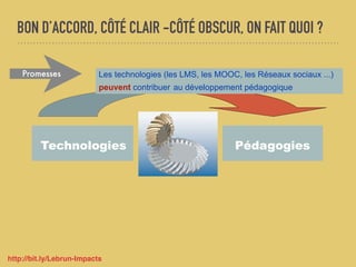 BON D’ACCORD, CÔTÉ CLAIR -CÔTÉ OBSCUR, ON FAIT QUOI ?
Technologies Pédagogies
Les technologies (les LMS, les MOOC, les Réseaux sociaux ...)
peuvent contribuer au développement pédagogique
Promesses
http://bit.ly/Lebrun-Impacts
 