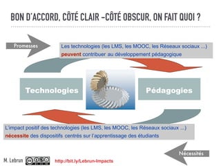 BON D’ACCORD, CÔTÉ CLAIR -CÔTÉ OBSCUR, ON FAIT QUOI ?
Technologies Pédagogies
Les technologies (les LMS, les MOOC, les Réseaux sociaux ...)
peuvent contribuer au développement pédagogique
L’impact positif des technologies (les LMS, les MOOC, les Réseaux sociaux ...)
nécessite des dispositifs centrés sur l’apprentissage des étudiants
Promesses
Nécessités
http://bit.ly/Lebrun-ImpactsM. Lebrun
 