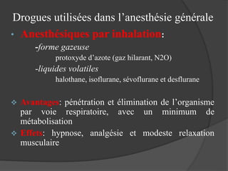 Drogues utilisées dans l’anesthésie générale
• Anesthésiques par inhalation:
-forme gazeuse
protoxyde d’azote (gaz hilarant, N2O)
-liquides volatiles
halothane, isoflurane, sévoflurane et desflurane
 Avantages: pénétration et élimination de l’organisme
par voie respiratoire, avec un minimum de
métabolisation
 Effets: hypnose, analgésie et modeste relaxation
musculaire
 